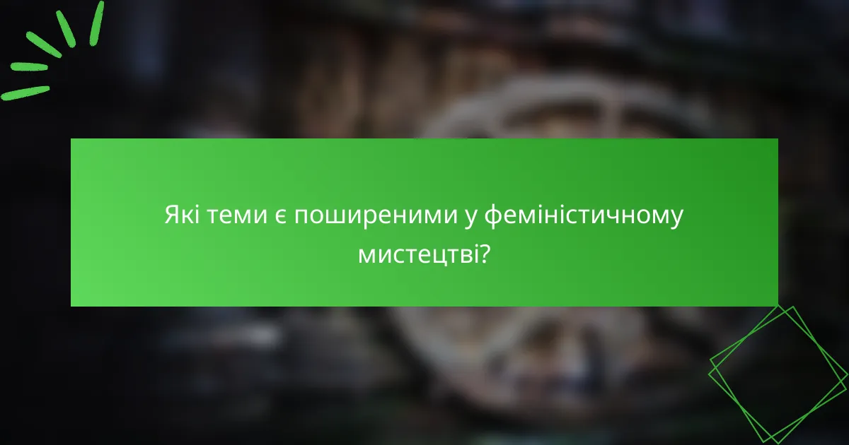 Які теми є поширеними у феміністичному мистецтві?